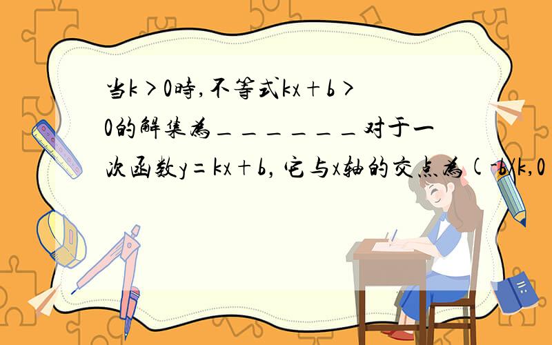 当k>0时,不等式kx+b>0的解集为______对于一次函数y=kx+b，它与x轴的交点为(-b/k,0),当k>0时,不等式kx+b>0的解集为______，不等式kx+b＜0的解集为______；当k＜0时,不等式kx+b>0的解集为______，不等式kx+b＜0