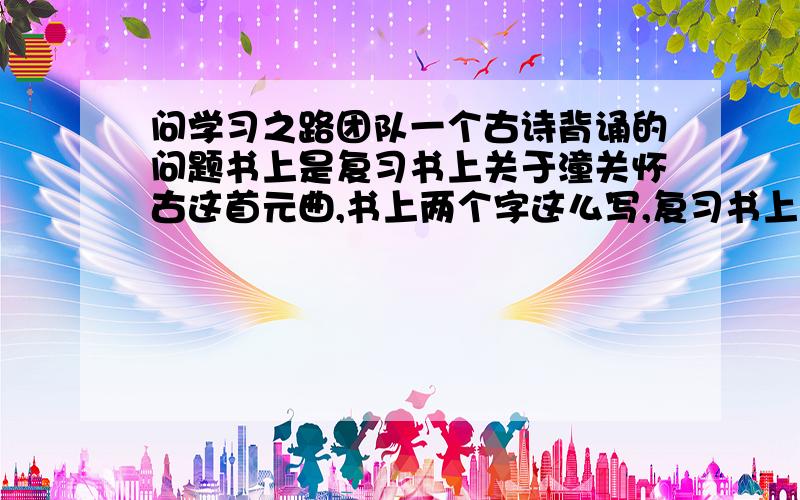 问学习之路团队一个古诗背诵的问题书上是复习书上关于潼关怀古这首元曲,书上两个字这么写,复习书上是这么写的,请问背诵是按照书上这个的写法默写,还是复习书上的呢?