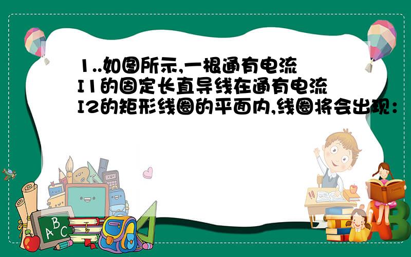 1..如图所示,一根通有电流I1的固定长直导线在通有电流I2的矩形线圈的平面内,线圈将会出现：（ ）A.远离导线运动 B.向着导线平动C.绕轴OO′运动 D.绕轴NN′运动3.关于回旋加速器,下列说法正