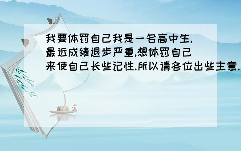 我要体罚自己我是一名高中生,最近成绩退步严重,想体罚自己来使自己长些记性.所以请各位出些主意.一定要最狠的、最有效的,步骤要具体些.我会照办.（不要说体罚的坏处）