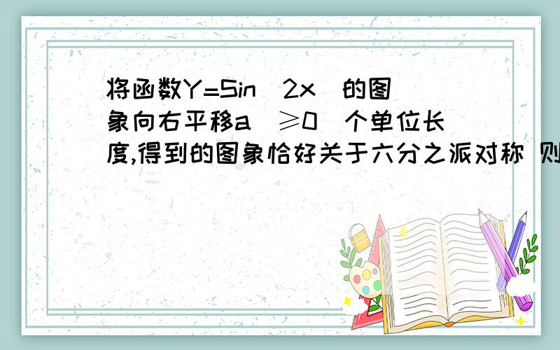 将函数Y=Sin(2x)的图象向右平移a(≥0)个单位长度,得到的图象恰好关于六分之派对称 则a的最小是多少