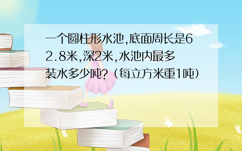 一个圆柱形水池,底面周长是62.8米,深2米,水池内最多装水多少吨?（每立方米重1吨）