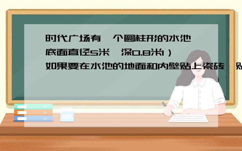 时代广场有一个圆柱形的水池,底面直径5米,深0.8米1）如果要在水池的地面和内壁贴上瓷砖,贴瓷砖的面积是多少平方米?如果每平方米瓷砖20园,购买瓷砖需要多少元?（2）已知每立方米重1吨,这