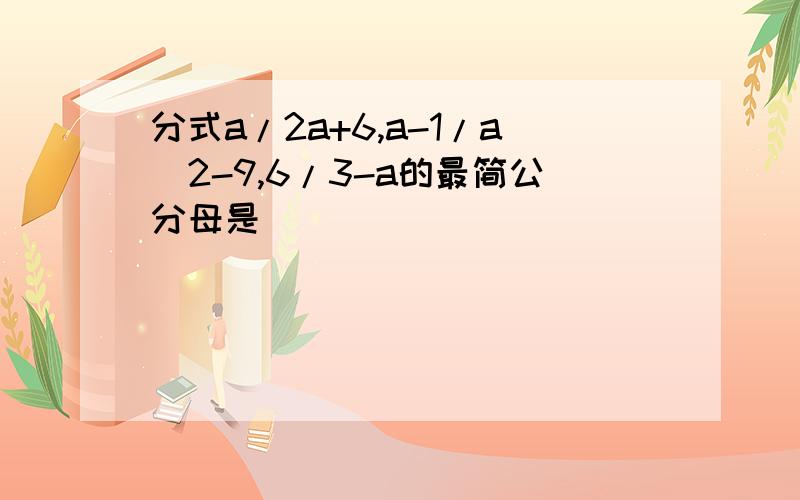 分式a/2a+6,a-1/a^2-9,6/3-a的最简公分母是