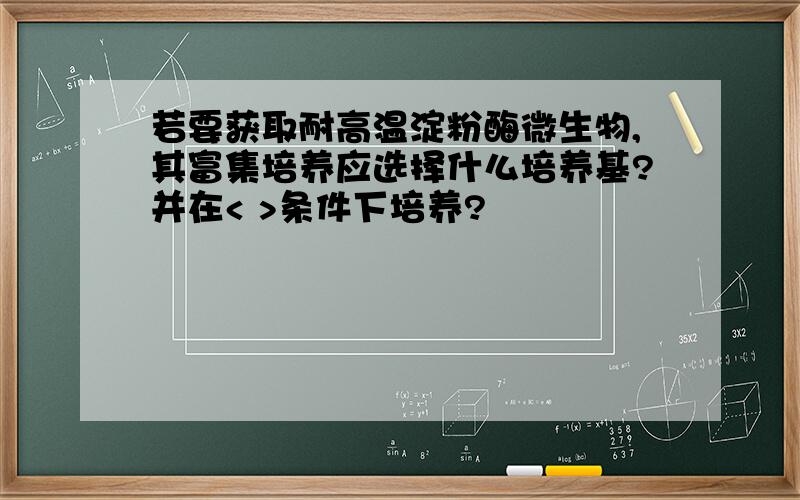 若要获取耐高温淀粉酶微生物,其富集培养应选择什么培养基?并在< >条件下培养?