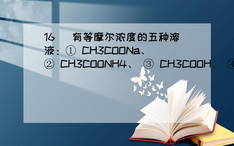 16． 有等摩尔浓度的五种溶液：① CH3COONa、 ② CH3COONH4、 ③ CH3COOH、 ④ NH3·H2O、 ⑤ NH4Cl.1答案4＞1＞2＞5＞31=5＞2＞3=41）按溶液pH由大到小排列的顺序（写序号）为：