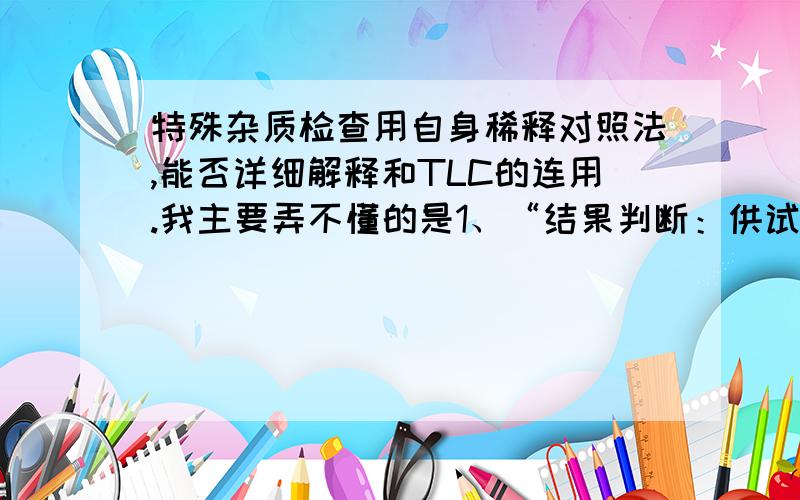 特殊杂质检查用自身稀释对照法,能否详细解释和TLC的连用.我主要弄不懂的是1、“结果判断：供试品中所显杂质斑点与系列自身稀释对照溶液所显主斑点比较,不得更深.”既然是对照品是稀