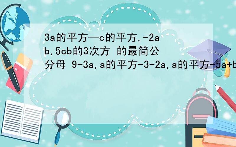 3a的平方—c的平方,-2ab,5cb的3次方 的最简公分母 9-3a,a的平方-3-2a,a的平方-5a+b 的最简公分母