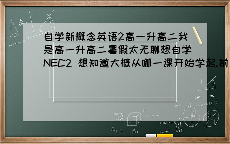 自学新概念英语2高一升高二我是高一升高二暑假太无聊想自学NEC2 想知道大概从哪一课开始学起.前面有些初中已经学过了现在不知道从哪里开始希望有经验的同学能指导个大概吧 毕竟从第