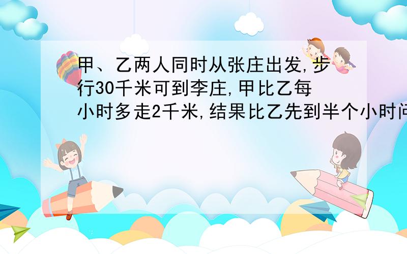 甲、乙两人同时从张庄出发,步行30千米可到李庄,甲比乙每小时多走2千米,结果比乙先到半个小时问甲乙两人的速度各为多少?    解出来是甲9km/h,乙7km/h 么?