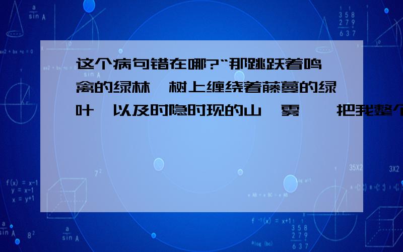 这个病句错在哪?“那跳跃着鸣禽的绿林,树上缠绕着藤蔓的绿叶,以及时隐时现的山岚雾霭,把我整个心灵都吸引了过去.”请说错误原因和应该怎样修改