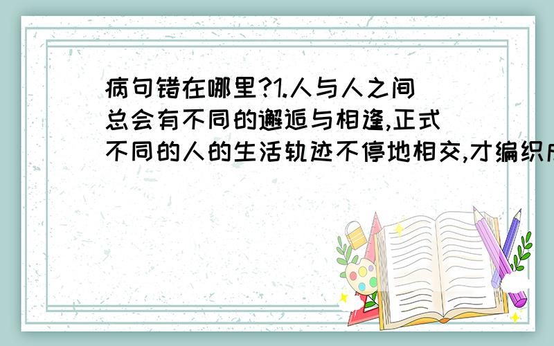 病句错在哪里?1.人与人之间总会有不同的邂逅与相逢,正式不同的人的生活轨迹不停地相交,才编织成这大千世界纷繁的生活.2.今年来,我国专利申请一年比一年多,专利申请的持续快速增长,表