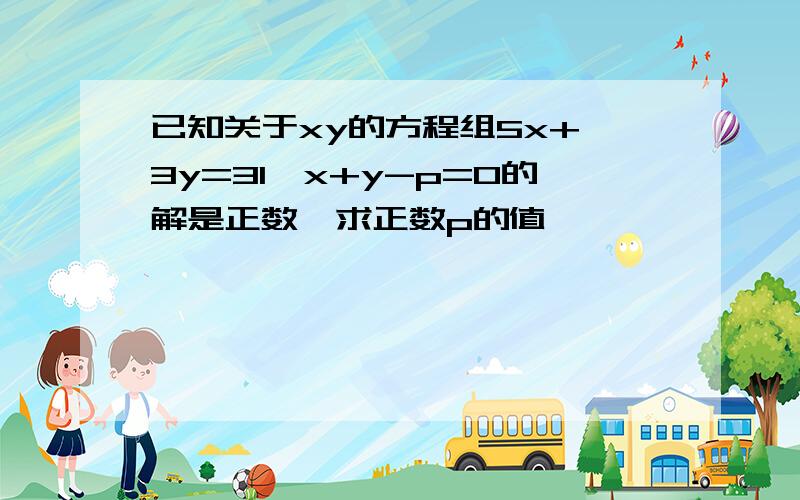 已知关于xy的方程组5x+ 3y=31,x+y-p=0的解是正数,求正数p的值