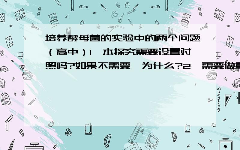 培养酵母菌的实验中的两个问题（高中）1、本探究需要设置对照吗?如果不需要,为什么?2、需要做重复实验吗?为什么?我找到答案了,两个都不用本实验需要设置对照?如果需要,请讨论对照组应