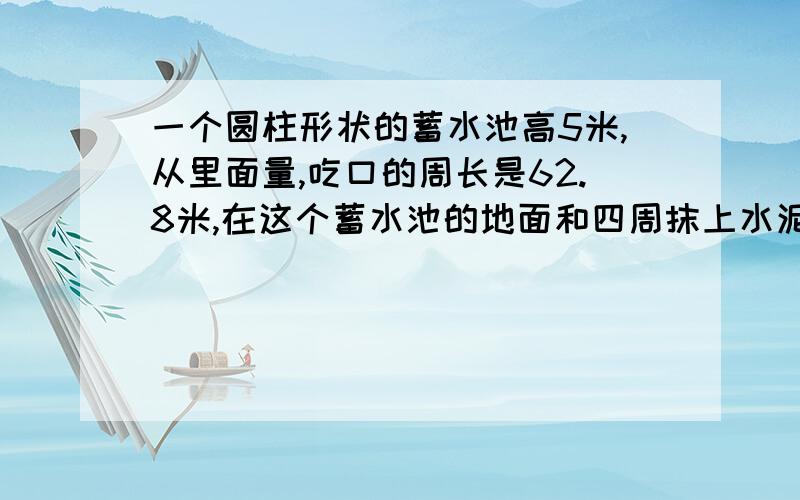 一个圆柱形状的蓄水池高5米,从里面量,吃口的周长是62.8米,在这个蓄水池的地面和四周抹上水泥,如果没平方米用水泥3千克,一共需要多少千克水泥