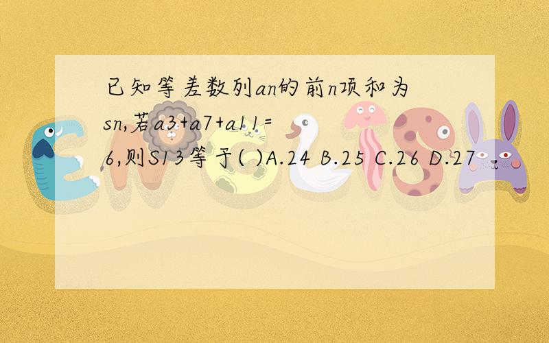 已知等差数列an的前n项和为sn,若a3+a7+a11=6,则S13等于( )A.24 B.25 C.26 D.27