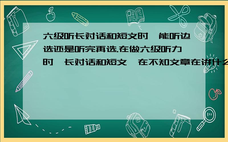 六级听长对话和短文时,能听边选还是听完再选.在做六级听力时,长对话和短文,在不知文章在讲什么的情况下,按照“听到什么就选什么的情况下”的规律,准确率一般都是60%~70%,有时候更高.不