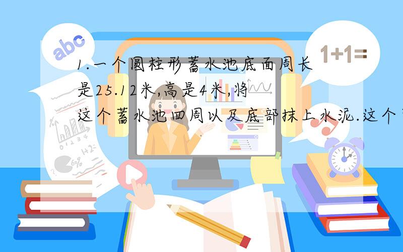 1.一个圆柱形蓄水池底面周长是25.12米,高是4米,将这个蓄水池四周以及底部抹上水泥.这个蓄水池的占地面积是多少?如果每平方米要用水泥20千克,一共要用多少千克水泥?这个蓄水池蓄满水,能