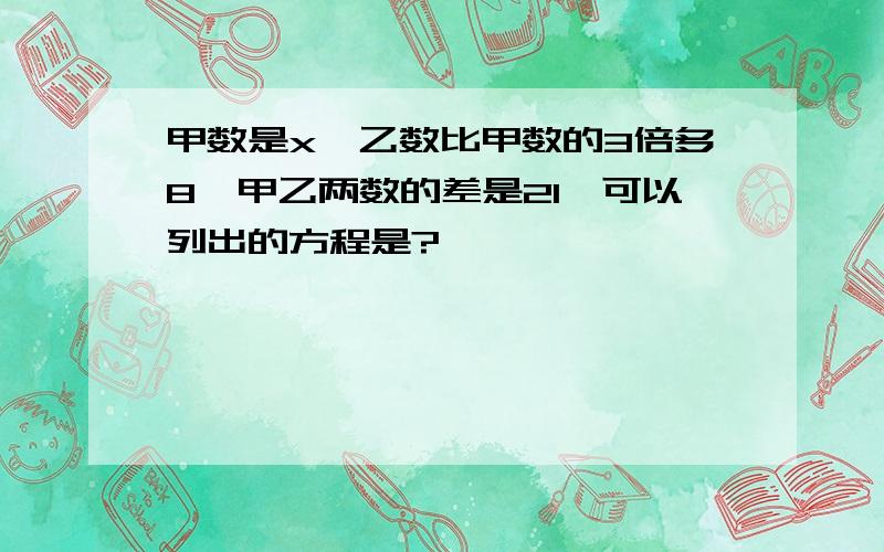 甲数是x,乙数比甲数的3倍多8,甲乙两数的差是21,可以列出的方程是?