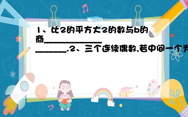 1、比2的平方大2的数与b的商____________________.2、三个连续偶数,若中间一个为2n（n为自然数）,则三个偶数为_______、___________、__________.