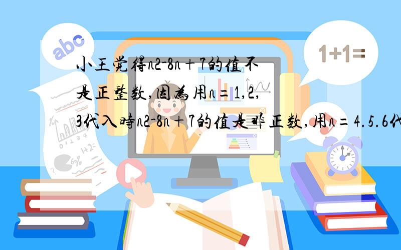 小王觉得n2-8n+7的值不是正整数,因为用n=1,2,3代入时n2-8n+7的值是非正数,用n=4.5.6代入时也是非正数,于是小王由此判断：当n为任意正整数时,n^2-8n+7的值都是非正数.小王的猜想正确么?请说明理由