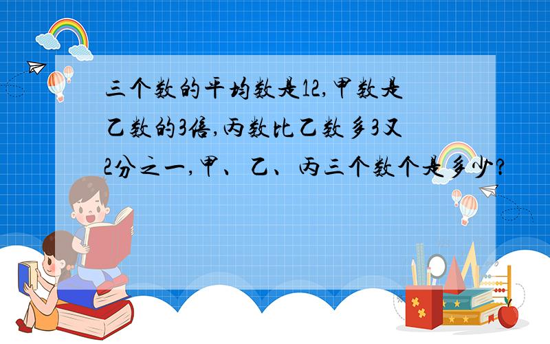 三个数的平均数是12,甲数是乙数的3倍,丙数比乙数多3又2分之一,甲、乙、丙三个数个是多少?