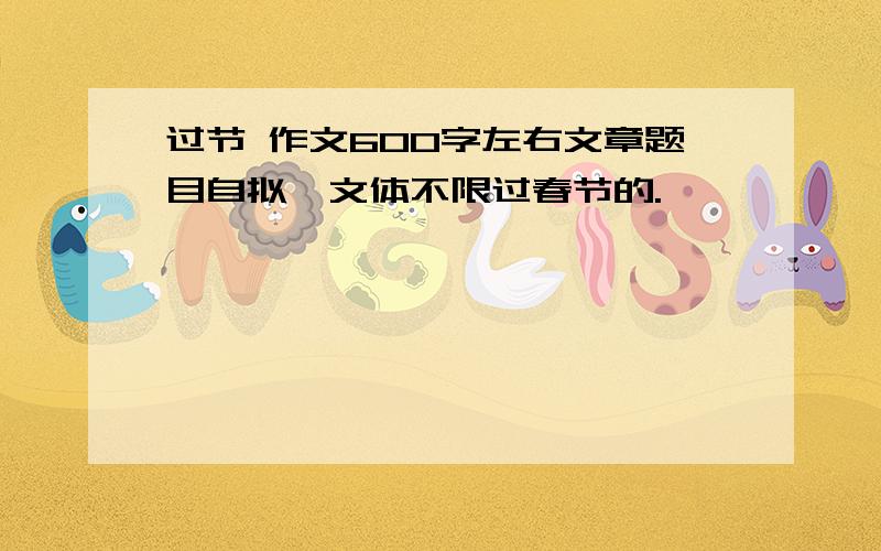 过节 作文600字左右文章题目自拟,文体不限过春节的.