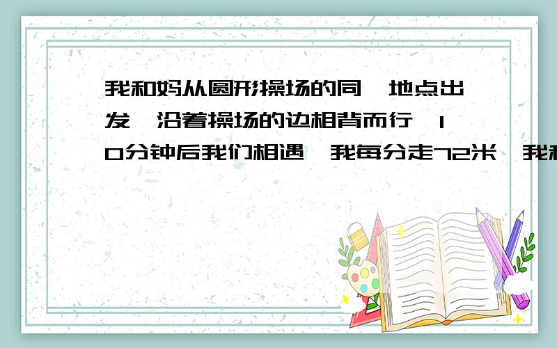 我和妈从圆形操场的同一地点出发,沿着操场的边相背而行,10分钟后我们相遇,我每分走72米,我和妈从圆形操场的同一地点出发,沿着操场的边相背而行,10分钟后我们相遇,我每分走72米,妈每分走