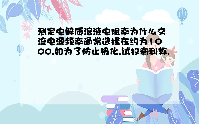 测定电解质溶液电阻率为什么交流电源频率通常选择在约为1000,如为了防止极化,试权衡利弊,