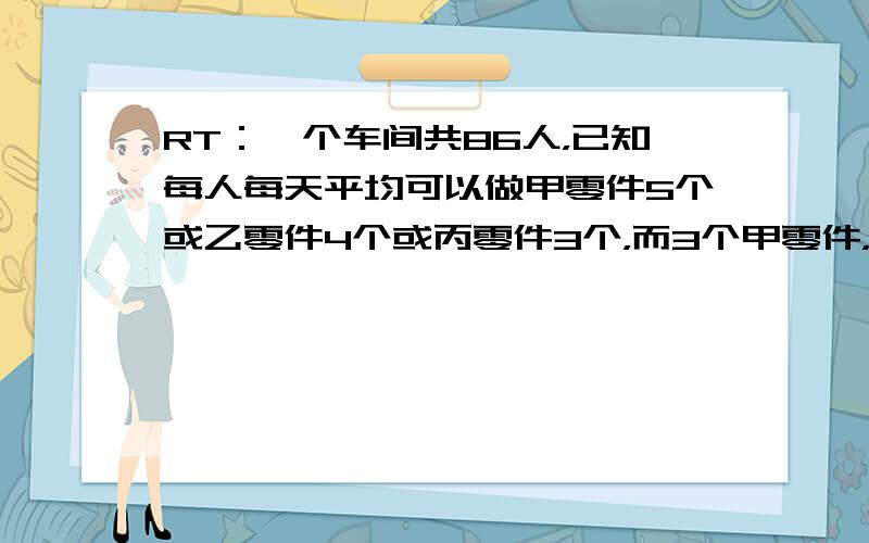 RT：一个车间共86人，已知每人每天平均可以做甲零件5个或乙零件4个或丙零件3个，而3个甲零件，2个乙零件，1个丙零件才能配成一套。问怎么分工，才能使做出来的零件刚好配套？还有一题