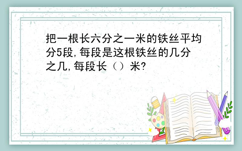 把一根长六分之一米的铁丝平均分5段,每段是这根铁丝的几分之几,每段长（）米?