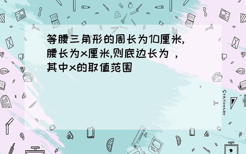 等腰三角形的周长为10厘米,腰长为x厘米,则底边长为 ,其中x的取值范围