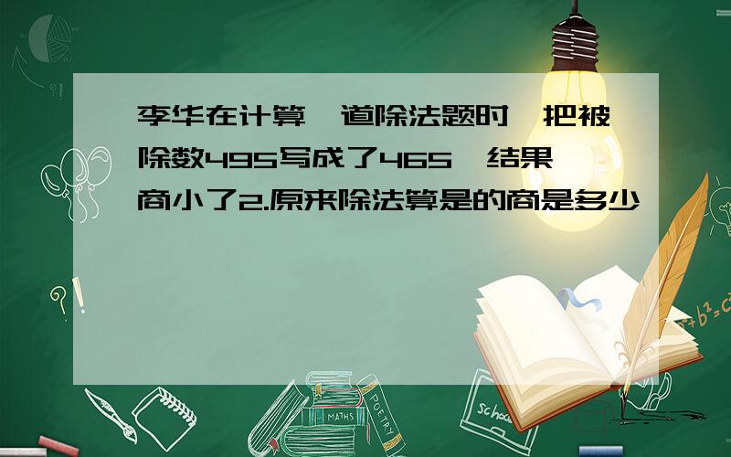 李华在计算一道除法题时,把被除数495写成了465,结果商小了2.原来除法算是的商是多少