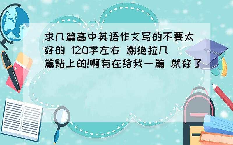 求几篇高中英语作文写的不要太好的 120字左右 谢绝拉几篇贴上的!啊有在给我一篇 就好了