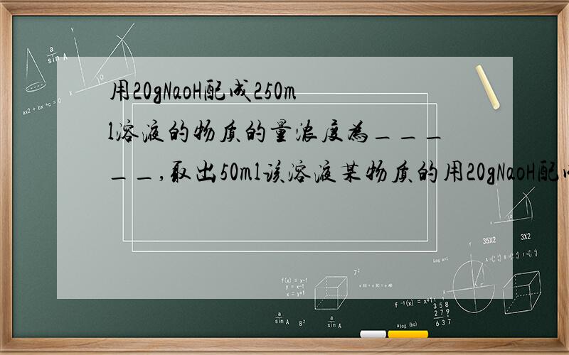 用20gNaoH配成250ml溶液的物质的量浓度为_____,取出50ml该溶液某物质的用20gNaoH配成250ml溶液的物质的量浓度为_____,取出50ml该溶液某物质的量浓度为_____再加水稀释到100ml,稀释后的浓液浓度为____,