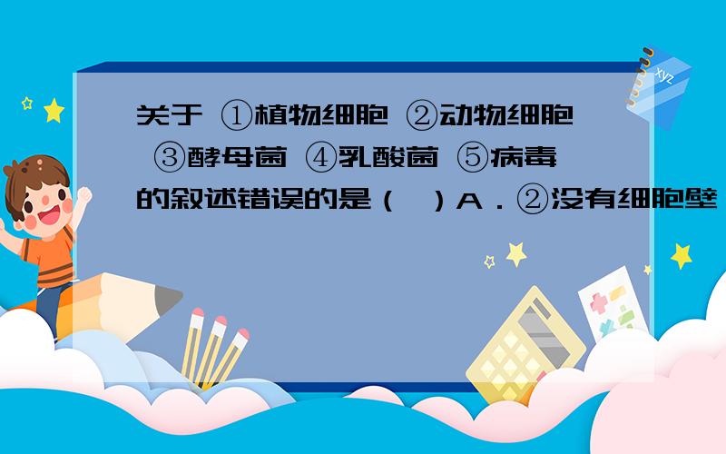 关于 ①植物细胞 ②动物细胞 ③酵母菌 ④乳酸菌 ⑤病毒的叙述错误的是（ ）A．②没有细胞壁,①③④都有细胞壁B．①②③有细胞核,④却没有成形的细胞核C．①②③④生活都需要氧气D．⑤