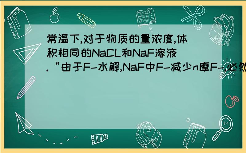 常温下,对于物质的量浓度,体积相同的NaCL和NaF溶液.“由于F-水解,NaF中F-减少n摩F-,必然增加n摩OH-”这说法对吗?如果不对请详细说明为什么!