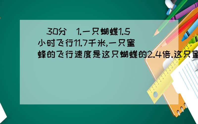 （30分）1.一只蝴蝶1.5小时飞行11.7千米,一只蜜蜂的飞行速度是这只蝴蝶的2.4倍.这只蜜蜂每小时飞行多少千米?