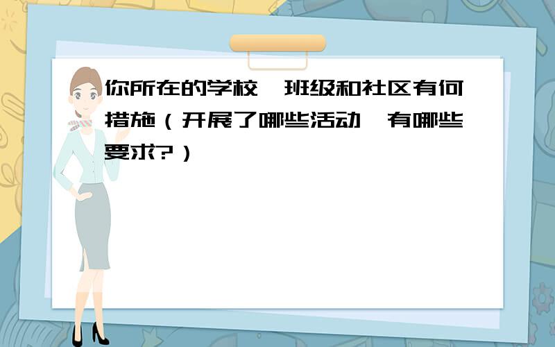 你所在的学校、班级和社区有何措施（开展了哪些活动,有哪些要求?）