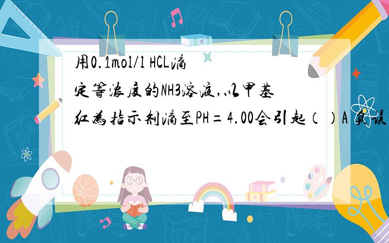 用0.1mol/l HCL滴定等浓度的NH3溶液,以甲基红为指示剂滴至PH=4.00会引起（）A 负误差 B 正误差 请真正懂的人来回答啊!