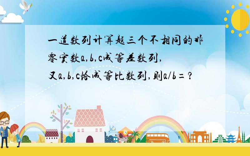 一道数列计算题三个不相同的非零实数a,b,c成等差数列,又a,b,c恰成等比数列,则a/b=?