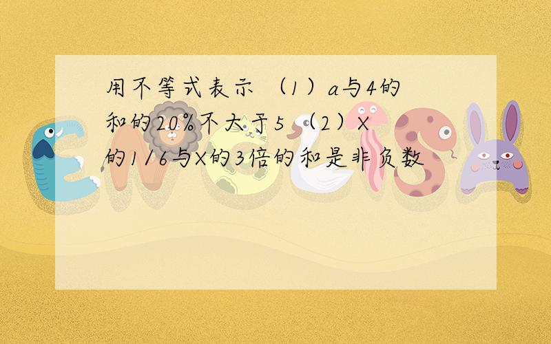 用不等式表示 （1）a与4的和的20%不大于5 （2）X的1/6与X的3倍的和是非负数