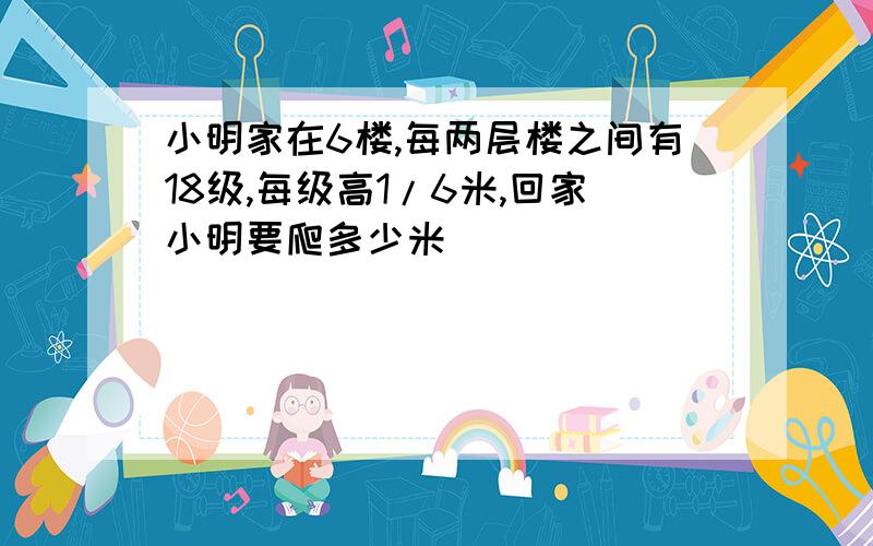 小明家在6楼,每两层楼之间有18级,每级高1/6米,回家小明要爬多少米