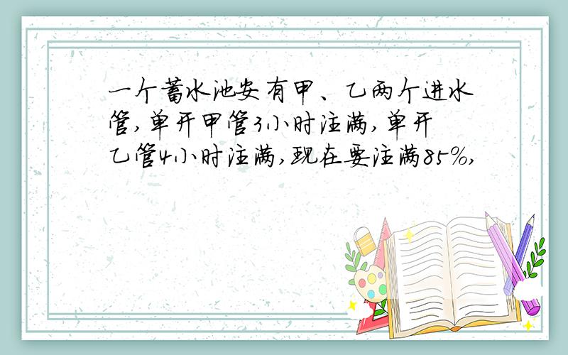 一个蓄水池安有甲、乙两个进水管,单开甲管3小时注满,单开乙管4小时注满,现在要注满85％,