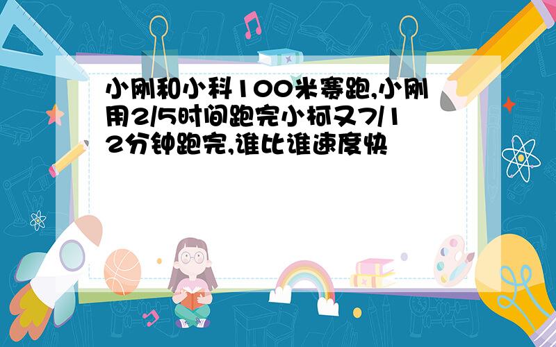 小刚和小科100米赛跑,小刚用2/5时间跑完小柯又7/12分钟跑完,谁比谁速度快