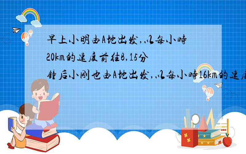 早上小明由A地出发,以每小时20km的速度前往B,15分钟后小刚也由A地出发,以每小时16km的速度前往B地小明到B地后休息1小时返回A地,在返回的途中遇到由A地来的小刚,此时他们距B地2km,求A、B两地