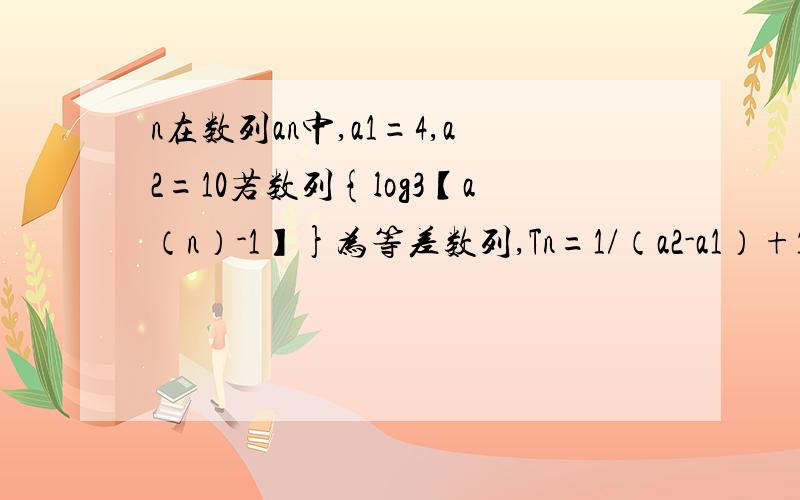 n在数列an中,a1=4,a2=10若数列{log3【a（n）-1】}为等差数列,Tn=1/（a2-a1）+1/（a3-a2）+……+1/【an】A1/12(3^n-1)B1/4(1-1/3^n+1)C1/4(1-1/3^n)D1/12(3^n+1-1)