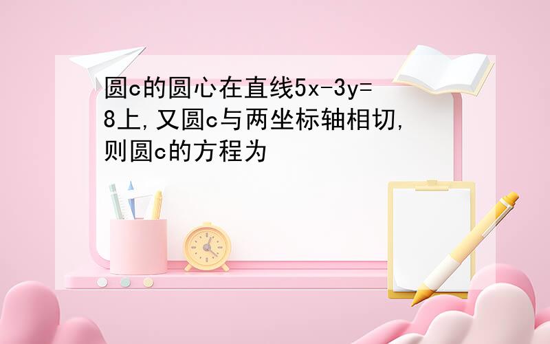 圆c的圆心在直线5x-3y=8上,又圆c与两坐标轴相切,则圆c的方程为