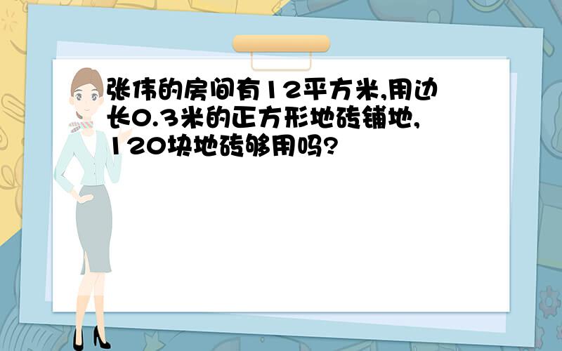 张伟的房间有12平方米,用边长0.3米的正方形地砖铺地,120块地砖够用吗?