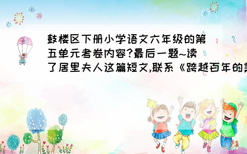 鼓楼区下册小学语文六年级的第五单元考卷内容?最后一题~读了居里夫人这篇短文,联系《跨越百年的美丽》,有啥感想?